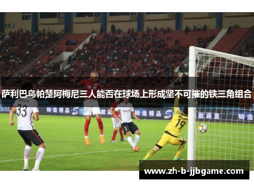 萨利巴乌帕楚阿梅尼三人能否在球场上形成坚不可摧的铁三角组合 萨利巴乌帕楚阿梅尼三人能否在球场上形成坚不可摧的铁三角组合