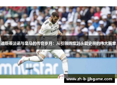 迪斯蒂法诺与皇马的传奇岁月：从引领辉煌到永载史册的伟大篇章
