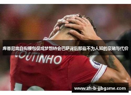 库蒂尼奥自掏腰包促成梦想转会巴萨背后那些不为人知的豪赌与代价